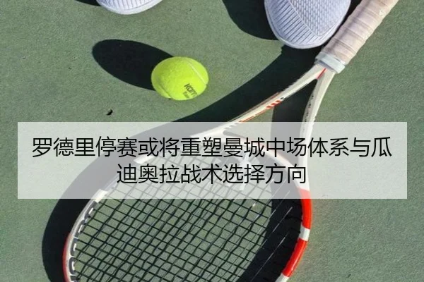 罗德里停赛或将重塑曼城中场体系与瓜迪奥拉战术选择方向